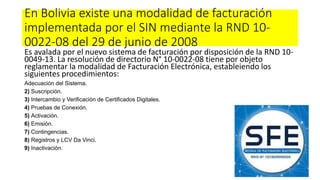 En Bolivia existe una modalidad de facturación
implementada por el SIN mediante la RND 10-
0022-08 del 29 de junio de 2008
Es avalada por el nuevo sistema de facturación por disposición de la RND 10-
0049-13. La resolución de directorio N° 10-0022-08 tiene por objeto
reglamentar la modalidad de Facturación Electrónica, estableiendo los
siguientes procedimientos:
Adecuación del Sistema.
2) Suscripción.
3) Intercambio y Verificación de Certificados Digitales.
4) Pruebas de Conexión.
5) Activación.
6) Emisión.
7) Contingencias.
8) Registros y LCV Da Vinci.
9) Inactivación.
 