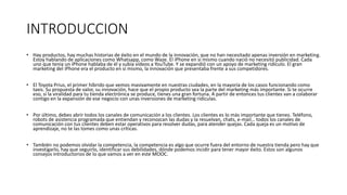 INTRODUCCION
• Hay productos, hay muchas historias de éxito en el mundo de la innovación, que no han necesitado apenas inversión en marketing.
Estoy hablando de aplicaciones como Whatsapp, como Waze. El iPhone en sí mismo cuando nació no necesitó publicidad. Cada
uno que tenía un iPhone hablaba de él y subía vídeos a YouTube. Y se expandió con un apoyo de marketing ridículo. El gran
marketing del iPhone era el producto en sí mismo, la innovación que presentaba frente a sus competidores.
• El Toyota Prius, el primer híbrido que vemos masivamente en nuestras ciudades, en la mayoría de los casos funcionando como
taxis. Su propuesta de valor, su innovación, hace que el propio producto sea la parte del marketing más importante. Si te ocurre
eso, si la viralidad para tu tienda electrónica se produce, tienes una gran fortuna. A partir de entonces tus clientes van a colaborar
contigo en la expansión de ese negocio con unas inversiones de marketing ridículas.
• Por último, debes abrir todos los canales de comunicación a los clientes. Los clientes es lo más importante que tienes. Teléfono,
robots de asistencia programada que entiendan y reconozcan las dudas y la resuelvan, chats, e-mail… todos los canales de
comunicación con tus clientes deben estar operativos para resolver dudas, para atender quejas. Cada queja es un motivo de
aprendizaje, no te las tomes como unas críticas.
• También no podemos olvidar la competencia, la competencia es algo que ocurre fuera del entorno de nuestra tienda pero hay que
investigarlo, hay que seguirlo, identificar sus debilidades, dónde podemos incidir para tener mayor éxito. Estos son algunos
consejos introductorios de lo que vamos a ver en este MOOC.
 