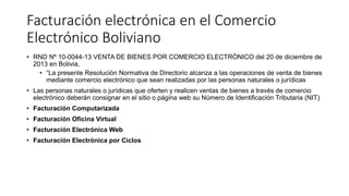 Facturación electrónica en el Comercio
Electrónico Boliviano
• RND Nº 10-0044-13 VENTA DE BIENES POR COMERCIO ELECTRÓNICO del 20 de diciembre de
2013 en Bolivia,
• “La presente Resolución Normativa de Directorio alcanza a las operaciones de venta de bienes
mediante comercio electrónico que sean realizadas por las personas naturales o jurídicas
• Las personas naturales o jurídicas que oferten y realicen ventas de bienes a través de comercio
electrónico deberán consignar en el sitio o página web su Número de Identificación Tributaria (NIT)
• Facturación Computarizada
• Facturación Oficina Virtual
• Facturación Electrónica Web
• Facturación Electrónica por Ciclos
 