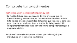 Comprueba tus conocimientos
Juan con su vino y la idea que tiene para su web
• La familia de Juan tiene un negocio de vino artesanal que ha
funcionado muy bien durante los cincuenta años que lleva abierto.
Esto ha sido gracias a la cantidad de turistas que vienen a la zona solo
para comprar su producto. Juan, a la vista del éxito, ha decidido
complementar la tienda física con una online para poder así llegar a
un mayor público.
• Indica cuáles son las recomendaciones que debe seguir para
introducirse en el comercio electrónico.
 