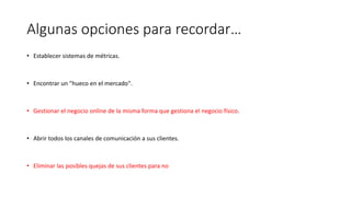 Algunas opciones para recordar…
• Establecer sistemas de métricas.
• Encontrar un "hueco en el mercado".
• Gestionar el negocio online de la misma forma que gestiona el negocio físico.
• Abrir todos los canales de comunicación a sus clientes.
• Eliminar las posibles quejas de sus clientes para no
 