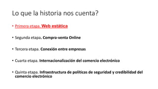 Lo que la historia nos cuenta?
• Primera etapa. Web estática
• Segunda etapa. Compra-venta Online
• Tercera etapa. Conexión entre empresas
• Cuarta etapa. Internacionalización del comercio electrónico
• Quinta etapa. Infraestructura de políticas de seguridad y credibilidad del
comercio electrónico
 