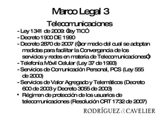 Telecomunicaciones Telecomunicaciones -  Ley 1341 de 2009: “ley TIC”   - Decreto 1900 DE 1990 - Decreto 2870 de 2007 (“por medio del cual se adoptan medidas para facilitar la Convergencia de los servicios y redes en materia de Telecomunicaciones”)  - Telefonía Móvil Celular (Ley 37 de 1993)  - Servicios de Comunicación Personal, PCS (Ley 555 de 2000) - Servicios de Valor Agregado y Telemáticos (Decreto 600 de 2003 y Decreto 3055 de 2003) Régimen de protección de los usuarios de telecomunicaciones (Resolución CRT 1732 de 2007) Marco Legal 3 