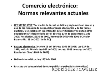 Comercio electrónico: Normas relevantes actuales LEY 527 DE 1999  “Por medio de la cual se define y reglamenta el acceso y uso de los mensajes de datos, del comercio electrónico y de las firmas digitales, y se establecen las entidades de certificación y se dictan otras disposiciones“ (desarrollado por el decreto 1747 de septiembre 11 de 2000, Resolución 26930 de 2000, Resolución 36904 de 2001 y Circular Externa No. 23 de 2002  de la SIC) Factura electrónica  ( artículo 13 del decreto 1165 de 1996; Ley 527 de 1999; artículo 26 de la Ley 962 de 2005; decreto 1929 de mayo de 2007, Resolución Dian 14465 de 2007) Delitos informáticos: ley 1273 de 2009 Estatuto del consumidor/ derecho publicitario (bebidas alcohólicas) 