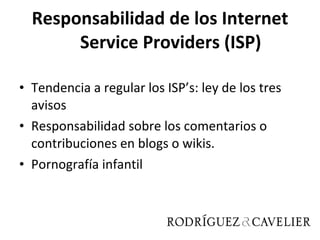 Responsabilidad de los Internet Service Providers (ISP) Tendencia a regular los ISP’s: ley de los tres avisos Responsabilidad sobre los comentarios o contribuciones en blogs o wikis. Pornografía infantil 