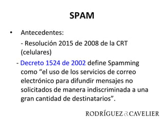 SPAM Antecedentes: - Resolución 2015 de 2008 de la CRT (celulares) -  Decreto 1524 de 2002  define  Spamming como “el uso de los servicios de correo electrónico para difundir mensajes no solicitados de manera indiscriminada a una gran cantidad de destinatarios”.  