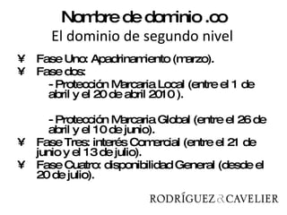 Nombre de dominio .co   El dominio de segundo nivel  Fase Uno: Apadrinamiento (marzo). Fase dos:  - Protección Marcaria Local (entre el 1 de abril y el 20 de abril 2010 ). - Protección Marcaria Global (entre el 26 de abril y el 10 de junio). Fase Tres: interés Comercial (entre el 21 de junio y el 13 de julio). Fase Cuatro: disponibilidad General (desde el 20 de julio). 