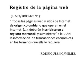 Registro de la página web   (L. 633/2000 Art. 91): ”  Todas las páginas web y sitios de Internet  de origen colombiano  que operan en el Internet  (...), deberán  inscribirse en el registro mercantil  y suministrar” a la DIAN la información  de transacciones económicas en los términos que ella lo requiera. 