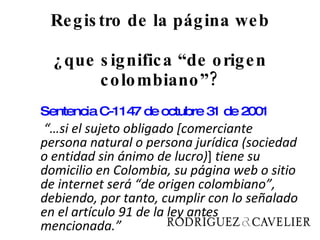 Registro de la página web ¿que significa “de origen colombiano”? Sentencia C-1147 de octubre 31 de 2001     “… si el sujeto obligado [comerciante persona natural o persona jurídica (sociedad o entidad sin ánimo de lucro) ]  tiene su domicilio en Colombia, su página web o sitio de internet será “de origen colombiano”, debiendo, por tanto, cumplir con lo señalado en el artículo 91 de la ley antes mencionada.” 