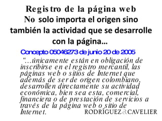 Registro de la página web No  solo importa el origen sino también la actividad que se desarrolle con la página…   Concepto 05046273 de junio 20 de 2005     “… únicamente están en obligación de inscribirse en el registro mercantil, las páginas web o sitios de Internet que además de ser de origen colombiano, desarrollen directamente su actividad económica, bien sea esta, comercial, financiera o de prestación de servicios a través de la página web o sitio de Internet.   