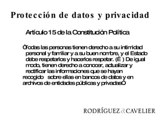Protección de datos y privacidad Artículo 15 de la Constitución Política “ Todas las personas tienen derecho a su intimidad  personal y familiar y a su buen nombre, y el Estado  debe respetarlos y hacerlos respetar. (…) De igual  modo, tienen derecho a conocer, actualizar y  rectificar las informaciones que se hayan  recogido  sobre ellas en bancos de datos y en  archivos de entidades públicas y privadas”. 
