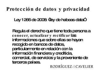 Protección de datos y privacidad Ley 1266 de 2008: “ley de habeas data” Regula el derecho que tiene toda persona a  conocer, actualizar y rectificar  las informaciones que sobre ellas se hayan recogido en bancos de datos, particularmente en relación con la información financiera y crediticia, comercial, de servicios y la proveniente de terceros países.  