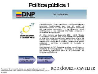 Política pública 1 Tomado de: “El comercio Electrónico: una oportunidad para el desarrollo”. Esteban Piedrahita Uribe, DNP. Foro Nacional de Comercio Electrónico, junio 18 de 20009 