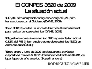 El 5,9% para comprar bienes y servicios y el 3,2% para transacciones con el Gobierno (DANE, 2008). Sólo el 10,9% de los usuarios de Internet utilizaron Internet para realizar banca electrónica (DANE, 2008) El gasto de comercio electrónico B2C representa tan sólo el 0,12% del PIB (Informe sobre comercio electrónico (B2C) en América Latina” 2008) Entre enero y junio de 2009 se efectuaron a través de dispositivos móviles 539.575 transacciones frente a 261.241 de igual lapso del año anterior. (Superfinanciera) .  El CONPES 3620 de 2009  La situación actual 