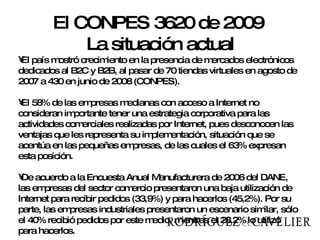 El país mostró crecimiento en la presencia de mercados electrónicos dedicados al B2C y B2B, al pasar de 70 tiendas virtuales en agosto de 2007 a 430 en junio de 2008 (CONPES). El 58% de las empresas medianas con acceso a Internet no consideran importante tener una estrategia corporativa para las actividades comerciales realizadas por Internet, pues desconocen las ventajas que les representa su implementación, situación que se acentúa en las pequeñas empresas, de las cuales el 63% expresan esta posición. De acuerdo a la Encuesta Anual Manufacturera de 2006 del DANE, las empresas del sector comercio presentaron una baja utilización de Internet para recibir pedidos (33,9%) y para hacerlos (45,2%). Por su parte, las empresas industriales presentaron un escenario similar, sólo el 40% recibió pedidos por este medio, mientras el 28,2% lo utilizó para hacerlos.  El CONPES 3620 de 2009  La situación actual 