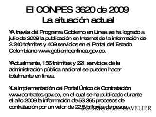 A través del Programa Gobierno en Línea se ha logrado a julio de 2009 la publicación en Internet de la información de 2.240 trámites y 409 servicios en el Portal del Estado Colombiano www.gobiernoenlinea.gov.co.  Actualmente, 156 trámites y 221 servicios de la administración pública nacional se pueden hacer totalmente en línea. La implementación del Portal Único de Contratación www.contratos.gov.co, en el cual se ha publicado durante el año 2009 la información de 53.365 procesos de contratación por un valor de 22,5 billones de pesos. El CONPES 3620 de 2009  La situación actual 