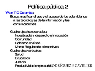Plan TIC Colombia : Busca masificar el uso y el acceso de los colombianos a las tecnologías de la información y las comunicaciones  Cuatro ejes transversales: Investigación, desarrollo e innovación  Comunidad  Gobierno en línea  Marco Regulatorio e incentivos  Cuatro ejes verticales:  Salud  Educación  Justicia  Productividad empresarial Política pública 2 