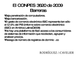 Baja penetración de computadores. Baja bancarización. El gasto de comercio electrónico B2C representa tan sólo el 0,12% del PIB (Informe sobre comercio electrónico (B2C) en América Latina” 2008) No hay una plataforma de fácil acceso a los consumidores de sistemas de información que recolectan, agrupan y analizan precios. Rezago de número de registros de dominio  .co  El CONPES 3620 de 2009  Barreras 