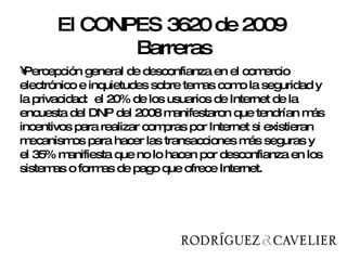 Percepción general de desconfianza en el comercio electrónico e inquietudes sobre temas como la seguridad y la privacidad:  el 20% de los usuarios de Internet de la encuesta del DNP del 2008 manifestaron que tendrían más incentivos para realizar compras por Internet si existieran mecanismos para hacer las transacciones más seguras y el 35% manifiesta que no lo hacen por desconfianza en los sistemas o formas de pago que ofrece Internet. El CONPES 3620 de 2009  Barreras 