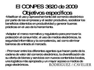 Masificar el uso y aprovechamiento del comercio electrónico por parte de las empresas y el sector productivo, socializar los beneficios obtenidos en productividad y generar buenas prácticas en el uso de la herramienta.  Adaptar el marco normativo y regulatorio para promover la protección al consumidor, el uso de medios electrónicos, la seguridad informática y la competencia, así como eliminar barreras de entrada al mercado.  - Promover entre los diferentes agentes que hacen parte de la cadena de valor del comercio electrónico, la diversificación de su oferta de bienes y servicios con nuevos contenidos locales, una logística más apropiada y un mayor acceso a medios de pago electrónicos.  El CONPES 3620 de 2009  Objetivos específicos 