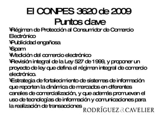 Régimen de Protección al Consumidor de Comercio Electrónico  Publicidad engañosa Spam Medición del comercio electrónico Revisión integral de la Ley 527 de 1999, y proponer un proyecto de ley que defina el régimen integral de comercio electrónico.  Estrategia de fortalecimiento de sistemas de información que reporten la dinámica de mercados en diferentes canales de comercialización, y que además promuevan el uso de tecnologías de información y comunicaciones para la realización de transacciones El CONPES 3620 de 2009  Puntos clave 