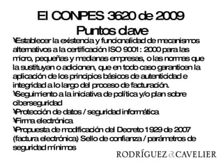 Establecer la existencia y funcionalidad de mecanismos alternativos a la certificación ISO 9001: 2000 para las micro, pequeñas y medianas empresas, o las normas que la sustituyan o adicionen, que en todo caso garanticen la aplicación de los principios básicos de autenticidad e integridad a lo largo del proceso de facturación.  Seguimiento a la iniciativa de política y/o plan sobre ciberseguridad Protección de datos / seguridad informática Firma electrónica Propuesta de modificación del Decreto 1929 de 2007 (factura electrónica)  Sello de confianza / parámetros de seguridad mínimos El CONPES 3620 de 2009  Puntos clave 
