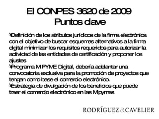 Definición de los atributos jurídicos de la firma electrónica con el objetivo de buscar esquemas alternativos a la firma digital minimizar los requisitos requeridos para autorizar la actividad de las entidades de certificación y proponer los ajustes Programa MIPYME Digital, debería adelantar una convocatoria exclusiva para la promoción de proyectos que tengan como base el comercio electrónico.  Estrategia de divulgación de los beneficios que puede traer el comercio electrónico en las Mipymes El CONPES 3620 de 2009  Puntos clave 