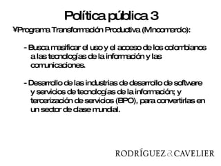 Programa Transformación Productiva (Mincomercio): - Busca masificar el uso y el acceso de los colombianos a las tecnologías de la información y las comunicaciones.  - Desarrollo de las industrias de desarrollo de software y servicios de tecnologías de la información; y tercerización de servicios (BPO), para convertirlas en un sector de clase mundial.  Política pública 3 