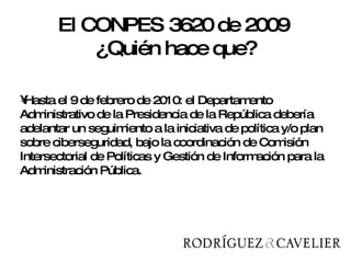 Hasta el 9 de febrero de 2010: el Departamento Administrativo de la Presidencia de la República debería adelantar un seguimiento a la iniciativa de política y/o plan sobre ciberseguridad, bajo la coordinación de Comisión Intersectorial de Políticas y Gestión de Información para la Administración Pública.  El CONPES 3620 de 2009  ¿Quién hace que? 