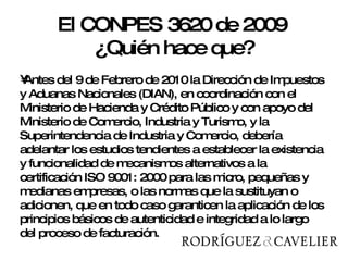 Antes del 9 de Febrero de 2010 la Dirección de Impuestos y Aduanas Nacionales (DIAN), en coordinación con el Ministerio de Hacienda y Crédito Público y con apoyo del Ministerio de Comercio, Industria y Turismo, y la Superintendencia de Industria y Comercio, debería adelantar los estudios tendientes a establecer la existencia y funcionalidad de mecanismos alternativos a la certificación ISO 9001: 2000 para las micro, pequeñas y medianas empresas, o las normas que la sustituyan o adicionen, que en todo caso garanticen la aplicación de los principios básicos de autenticidad e integridad a lo largo del proceso de facturación.  El CONPES 3620 de 2009  ¿Quién hace que? 