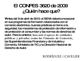 Antes del 9 de abril de 2010: el SENA debería incorporar en sus programas de formación relacionados con el comercio electrónico, buenas prácticas en torno a la seguridad, los mecanismos de protección de información y de protección al consumidor y las normas de derechos de autor. Para lo anterior,  buscará el apoyo de entidades públicas y privadas como las Cámaras de Comercio , las Superintendencias Financiera y de Industria y Comercio, Ministerio de TIC y la Dirección Nacional de Derecho de Autor.  El CONPES 3620 de 2009  ¿Quién hace que? 