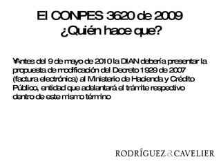 Antes del 9 de mayo de 2010 la DIAN debería presentar la propuesta de modificación del Decreto 1929 de 2007 (factura electrónica) al Ministerio de Hacienda y Crédito Público, entidad que adelantará el trámite respectivo dentro de este mismo término  El CONPES 3620 de 2009  ¿Quién hace que? 