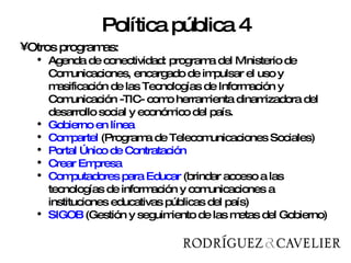 Otros programas:  Agenda de conectividad:  programa del Ministerio de Comunicaciones, encargado de impulsar el uso y masificación de las Tecnologías de Información y Comunicación -TIC- como herramienta dinamizadora del desarrollo social y económico del país.  Gobierno en línea Compartel  ( Programa de Telecomunicaciones Sociales) Portal Único de Contratación  Crear Empresa  Computadores para Educar  ( brindar acceso a las tecnologías de información y comunicaciones a instituciones educativas públicas del país) SIGOB  (Gestión y seguimiento de las metas del Gobierno) Política pública 4 