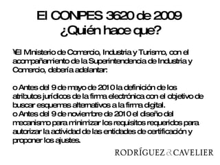 El Ministerio de Comercio, Industria y Turismo, con el acompañamiento de la Superintendencia de Industria y Comercio, debería adelantar: o Antes del 9 de mayo de 2010 la definición de los atributos jurídicos de la firma electrónica con el objetivo de buscar esquemas alternativos a la firma digital.  o Antes del 9 de noviembre de 2010 el diseño del mecanismo para minimizar los requisitos requeridos para autorizar la actividad de las entidades de certificación y proponer los ajustes. El CONPES 3620 de 2009  ¿Quién hace que? 