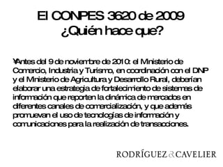 Antes del 9 de noviembre de 2010: el Ministerio de Comercio, Industria y Turismo, en coordinación con el DNP y el Ministerio de Agricultura y Desarrollo Rural, deberían elaborar una estrategia de fortalecimiento de sistemas de información que reporten la dinámica de mercados en diferentes canales de comercialización, y que además promuevan el uso de tecnologías de información y comunicaciones para la realización de transacciones.  El CONPES 3620 de 2009  ¿Quién hace que? 