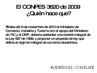 Antes del 9 de noviembre de 2010 el Ministerio de Comercio, Industria y Turismo con el apoyo del Ministerio de TIC y el DNP, debería adelantar una revisión integral de la Ley 527 de 1999, y proponer un proyecto de ley que defina el régimen integral de comercio electrónico.  El CONPES 3620 de 2009  ¿Quién hace que? 