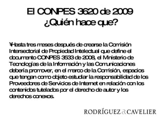 Hasta tres meses después de crearse la Comisión Intersectorial de Propiedad Intelectual que define el documento CONPES 3533 de 2008, el Ministerio de Tecnologías de la Información y las Comunicaciones debería promover, en el marco de la Comisión, espacios que tengan como objeto estudiar la responsabilidad de los Proveedores de Servicios de Internet en relación con los contenidos tutelados por el derecho de autor y los derechos conexos.  El CONPES 3620 de 2009  ¿Quién hace que? 