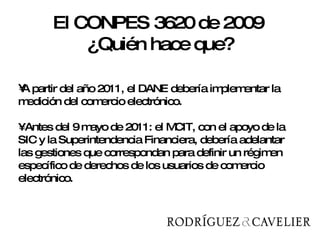 A partir del año 2011, el DANE debería implementar la medición del comercio electrónico. • Antes del 9 mayo de 2011: el MCIT, con el apoyo de la SIC y la Superintendencia Financiera, debería adelantar las gestiones que correspondan para definir un régimen específico de derechos de los usuarios de comercio electrónico.  El CONPES 3620 de 2009  ¿Quién hace que? 