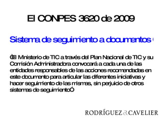 El CONPES 3620 de 2009  Sistema de seguimiento a documentos Conpes “ El Ministerio de TIC a través del Plan Nacional de TIC y su Comisión Administradora convocará a cada una de las entidades responsables de las acciones recomendadas en este documento para articular las diferentes iniciativas y hacer seguimiento de las mismas, sin perjuicio de otros sistemas de seguimiento”. 