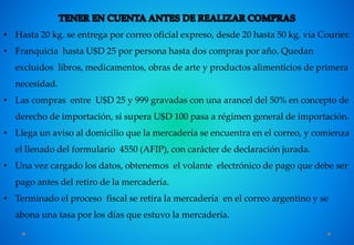 • Hasta 20 kg. se entrega por correo oficial expreso, desde 20 hasta 50 kg. vía Courier.
• Franquicia hasta U$D 25 por persona hasta dos compras por año. Quedan
excluidos libros, medicamentos, obras de arte y productos alimenticios de primera
necesidad.
• Las compras entre U$D 25 y 999 gravadas con una arancel del 50% en concepto de
derecho de importación, si supera U$D 100 pasa a régimen general de importación.
• Llega un aviso al domicilio que la mercadería se encuentra en el correo, y comienza
el llenado del formulario 4550 (AFIP), con carácter de declaración jurada.
• Una vez cargado los datos, obtenemos el volante electrónico de pago que debe ser
pago antes del retiro de la mercadería.
• Terminado el proceso fiscal se retira la mercadería en el correo argentino y se
abona una tasa por los días que estuvo la mercadería.
 
