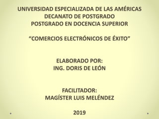 UNIVERSIDAD ESPECIALIZADA DE LAS AMÉRICAS
DECANATO DE POSTGRADO
POSTGRADO EN DOCENCIA SUPERIOR
“COMERCIOS ELECTRÓNICOS DE ÉXITO”
ELABORADO POR:
ING. DORIS DE LEÓN
FACILITADOR:
MAGÍSTER LUIS MELÉNDEZ
2019