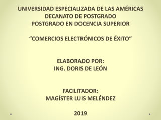 UNIVERSIDAD ESPECIALIZADA DE LAS AMÉRICAS
DECANATO DE POSTGRADO
POSTGRADO EN DOCENCIA SUPERIOR
“COMERCIOS ELECTRÓNICOS DE ÉXITO”
ELABORADO POR:
ING. DORIS DE LEÓN
FACILITADOR:
MAGÍSTER LUIS MELÉNDEZ
2019
 