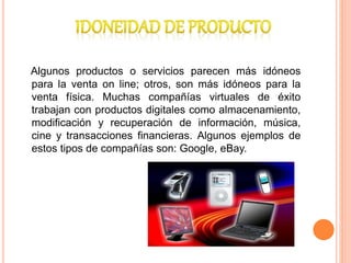Algunos productos o servicios parecen más idóneos
para la venta on line; otros, son más idóneos para la
venta física. Muchas compañías virtuales de éxito
trabajan con productos digitales como almacenamiento,
modificación y recuperación de información, música,
cine y transacciones financieras. Algunos ejemplos de
estos tipos de compañías son: Google, eBay.
 