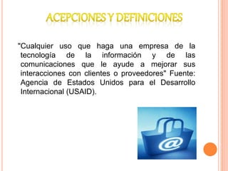 "Cualquier uso que haga una empresa de la
tecnología de la información y de las
comunicaciones que le ayude a mejorar sus
interacciones con clientes o proveedores" Fuente:
Agencia de Estados Unidos para el Desarrollo
Internacional (USAID).
 