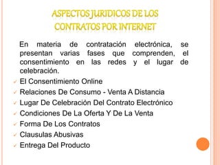 En materia de contratación electrónica, se
presentan varias fases que comprenden, el
consentimiento en las redes y el lugar de
celebración.
 El Consentimiento Online
 Relaciones De Consumo - Venta A Distancia
 Lugar De Celebración Del Contrato Electrónico
 Condiciones De La Oferta Y De La Venta
 Forma De Los Contratos
 Clausulas Abusivas
 Entrega Del Producto
 