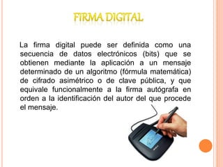 La firma digital puede ser definida como una
secuencia de datos electrónicos (bits) que se
obtienen mediante la aplicación a un mensaje
determinado de un algoritmo (fórmula matemática)
de cifrado asimétrico o de clave pública, y que
equivale funcionalmente a la firma autógrafa en
orden a la identificación del autor del que procede
el mensaje.
 