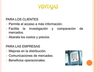 PARA LOS CLIENTES
 Permite el acceso a más información.
 Facilita la investigación y comparación de
mercados.
 Abarata los costos y precios.
PARA LAS EMPRESAS
 Mejoras en la distribución.
 Comunicaciones de mercadeo.
 Beneficios operacionales.
 