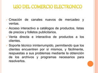  Creación de canales nuevos de mercadeo y
ventas.
 Acceso interactivo a catálogos de productos, listas
de precios y folletos publicitarios.
 Venta directa e interactiva de productos a los
clientes.
 Soporte técnico ininterrumpido, permitiendo que los
clientes encuentren por sí mismos, y fácilmente,
respuestas a sus problemas mediante la obtención
de los archivos y programas necesarios para
resolverlos.
 