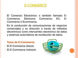 El Comercio Electrónico o también llamado E-
Commerce, Electronic Commerce, EC, E-
Commerce ó Ecommerce.
Es la conducción de comunicaciones de negocios
comerciales y su dirección a través de métodos
electrónicos como intercambio electrónico de datos
y sistemas automáticos de recolección de datos.
 El E-Commerce directo
 El E-Commerce indirecto
 