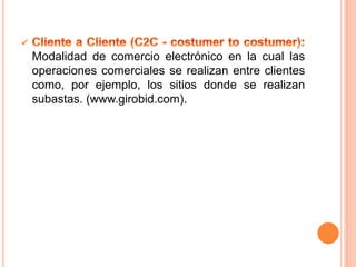 Modalidad de comercio electrónico en la cual las
operaciones comerciales se realizan entre clientes
como, por ejemplo, los sitios donde se realizan
subastas. (www.girobid.com).
 